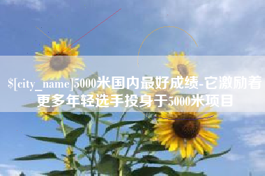 钦州5000米国内最好成绩-它激励着更多年轻选手投身于5000米项目
