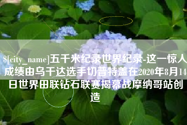 钦州五千米纪录世界纪录-这一惊人成绩由乌干达选手切普特盖在2020年8月14日世界田联钻石联赛揭幕战摩纳哥站创造