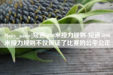 钦州短道5000米接力规则-短道5000米接力规则不仅保证了比赛的公平公正