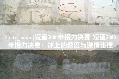 钦州短道5000米接力决赛-短道5000米接力决赛：冰上的速度与激情碰撞