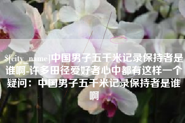 钦州中国男子五千米记录保持者是谁啊-许多田径爱好者心中都有这样一个疑问：中国男子五千米记录保持者是谁啊
