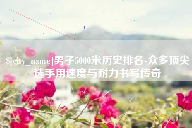 钦州男子5000米历史排名-众多顶尖选手用速度与耐力书写传奇